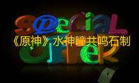 《原神》水神瞳共鸣石制作方法